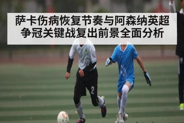 萨卡伤病恢复节奏与阿森纳英超争冠关键战复出前景全面分析